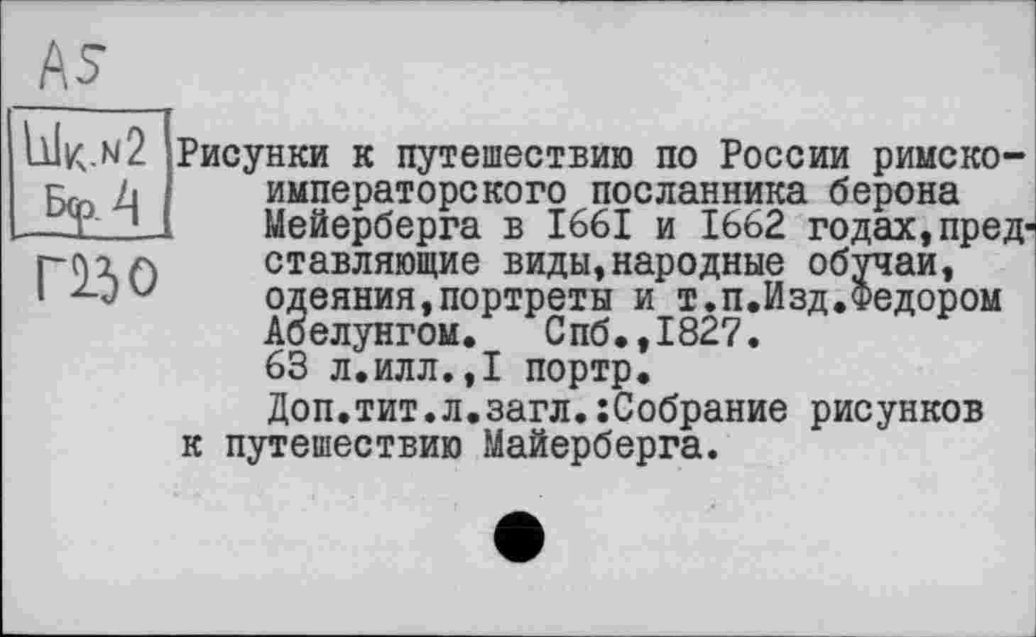 ﻿As
IjJk.n2 fop, 4 mo
Рисунки к путешествию по России римско-императорского посланника берона Мейерберга в 1661 и 1662 годах,представляющие виды,народные обучай, одеяния,портреты и т.п.Изд.Федором Абелунгом. Спб.,1827. 63 л.илл.,1 портр. Доп.тит.л.загл.:Собрание рисунков к путешествию Майерберга.